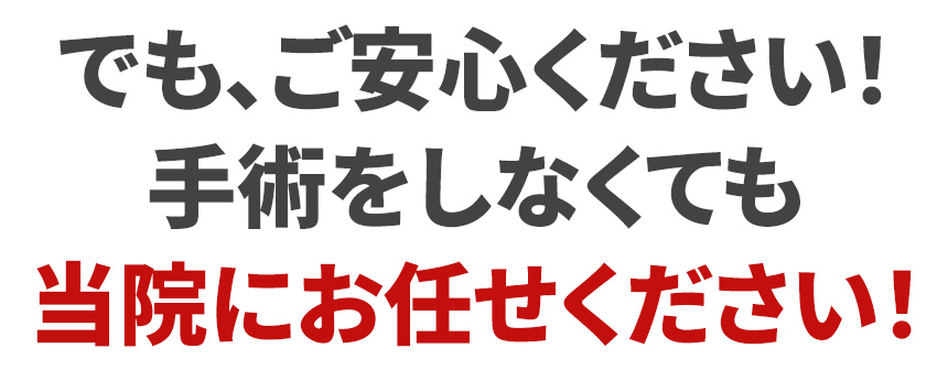 でも、ご安心ください！手術をしなくても当院にお任せください！