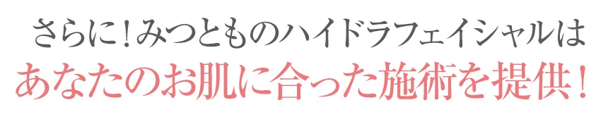 さらに！みつとものハイドラフェイシャルはあなたのお肌に合った施術を提供！